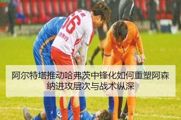 阿尔特塔推动哈弗茨中锋化如何重塑阿森纳进攻层次与战术纵深