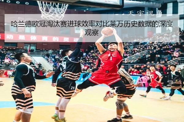 哈兰德欧冠淘汰赛进球效率对比莱万历史数据的深度观察