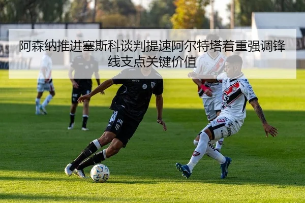 阿森纳推进塞斯科谈判提速阿尔特塔着重强调锋线支点关键价值