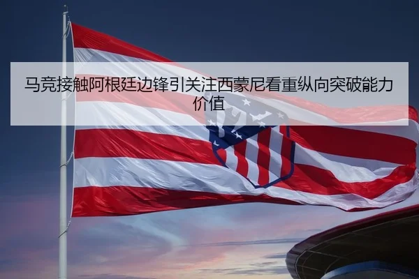 马竞接触阿根廷边锋引关注西蒙尼看重纵向突破能力价值